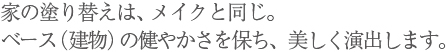 家の塗り替えは、メイクと同じ。ベース（建物）の健やかさを保ち、美しく演出します。