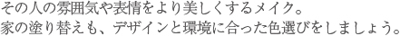 その人の雰囲気や表情をより美しくするメイク。家の塗り替えも、デザインと環境に合った色選びをしましょう。