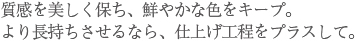 質感を美しく保ち、鮮やかな色をキープ。より長持ちさせるなら、仕上げ工程をプラスして。